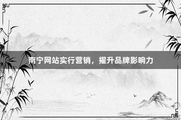 南宁网站实行营销，擢升品牌影响力